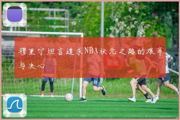 穆里宁坦言追求NBA状元之路的艰辛与决心