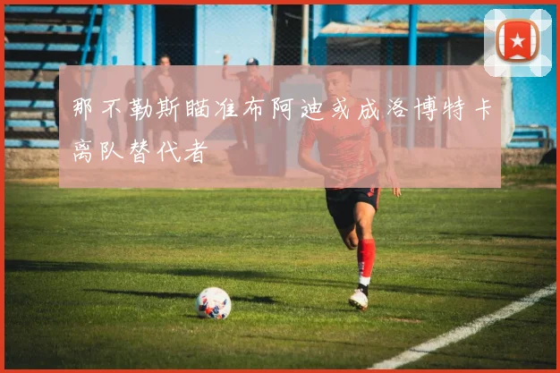 那不勒斯瞄准布阿迪或成洛博特卡离队替代者