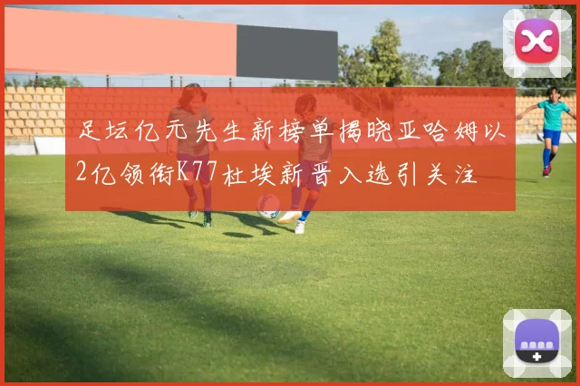 足坛亿元先生新榜单揭晓亚哈姆以2亿领衔K77杜埃新晋入选引关注