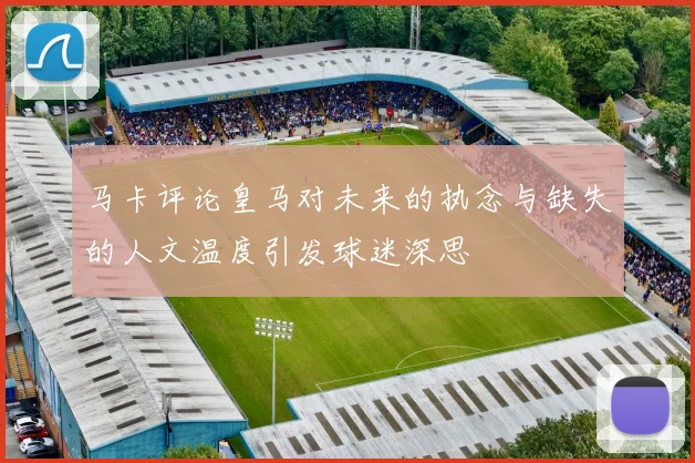 马卡评论皇马对未来的执念与缺失的人文温度引发球迷深思