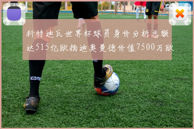 科特迪瓦世界杯球员身价分析总额达515亿欧扬迪奥曼德价值7500万欧