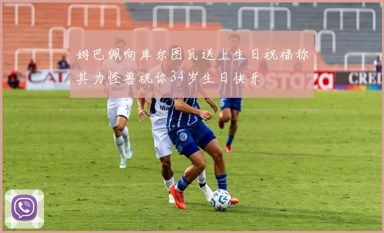 姆巴佩向库尔图瓦送上生日祝福称其为怪兽祝你34岁生日快乐