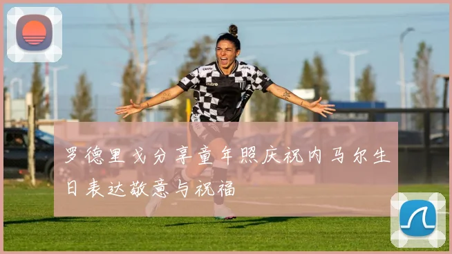 罗德里戈分享童年照庆祝内马尔生日表达敬意与祝福