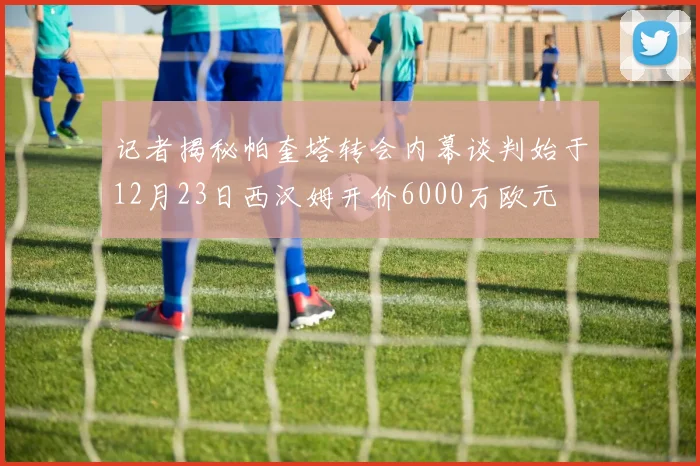 记者揭秘帕奎塔转会内幕谈判始于12月23日西汉姆开价6000万欧元