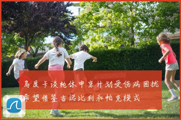 乌度卡谈轮休申京计划受伤病困扰希望借鉴吉诺比利和帕克模式