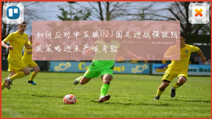如何应对中亚狼U23国足迎战强敌防反策略迎来严峻考验